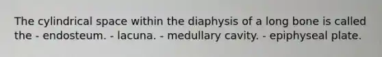 The cylindrical space within the diaphysis of a long bone is called the - endosteum. - lacuna. - medullary cavity. - epiphyseal plate.