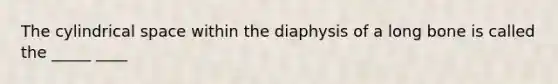 The cylindrical space within the diaphysis of a long bone is called the _____ ____