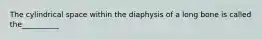 The cylindrical space within the diaphysis of a long bone is called the__________
