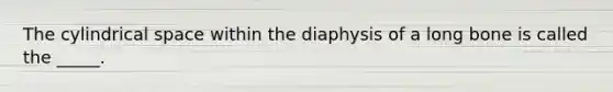 The cylindrical space within the diaphysis of a long bone is called the _____.