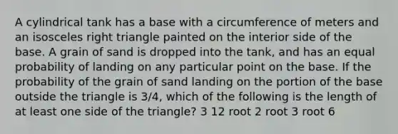 A cylindrical tank has a base with a circumference of meters and an isosceles right triangle painted on the interior side of the base. A grain of sand is dropped into the tank, and has an equal probability of landing on any particular point on the base. If the probability of the grain of sand landing on the portion of the base outside the triangle is 3/4, which of the following is the length of at least one side of the triangle? 3 12 root 2 root 3 root 6