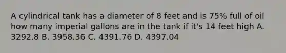 A cylindrical tank has a diameter of 8 feet and is 75% full of oil how many imperial gallons are in the tank if it's 14 feet high A. 3292.8 B. 3958.36 C. 4391.76 D. 4397.04