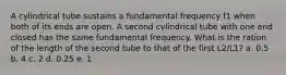 A cylindrical tube sustains a fundamental frequency f1 when both of its ends are open. A second cylindrical tube with one end closed has the same fundamental frequency. What is the ration of the length of the second tube to that of the first L2/L1? a. 0.5 b. 4 c. 2 d. 0.25 e. 1