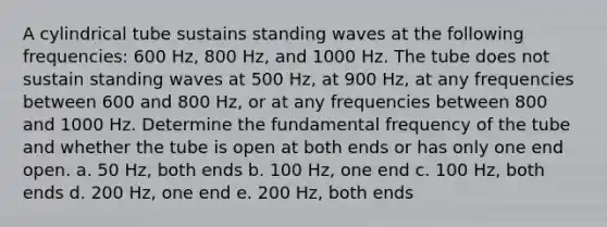 A cylindrical tube sustains standing waves at the following frequencies: 600 Hz, 800 Hz, and 1000 Hz. The tube does not sustain standing waves at 500 Hz, at 900 Hz, at any frequencies between 600 and 800 Hz, or at any frequencies between 800 and 1000 Hz. Determine the fundamental frequency of the tube and whether the tube is open at both ends or has only one end open. a. 50 Hz, both ends b. 100 Hz, one end c. 100 Hz, both ends d. 200 Hz, one end e. 200 Hz, both ends