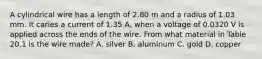 A cylindrical wire has a length of 2.80 m and a radius of 1.03 mm. It caries a current of 1.35 A, when a voltage of 0.0320 V is applied across the ends of the wire. From what material in Table 20.1 is the wire made? A. silver B. aluminum C. gold D. copper