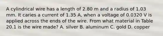 A cylindrical wire has a length of 2.80 m and a radius of 1.03 mm. It caries a current of 1.35 A, when a voltage of 0.0320 V is applied across the ends of the wire. From what material in Table 20.1 is the wire made? A. silver B. aluminum C. gold D. copper