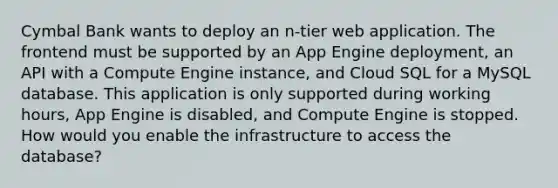 Cymbal Bank wants to deploy an n-tier web application. The frontend must be supported by an App Engine deployment, an API with a Compute Engine instance, and Cloud SQL for a MySQL database. This application is only supported during working hours, App Engine is disabled, and Compute Engine is stopped. How would you enable the infrastructure to access the database?