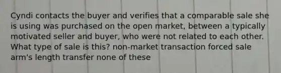 Cyndi contacts the buyer and verifies that a comparable sale she is using was purchased on the open market, between a typically motivated seller and buyer, who were not related to each other. What type of sale is this? non-market transaction forced sale arm's length transfer none of these