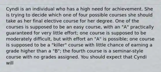 Cyndi is an individual who has a high need for achievement. She is trying to decide which one of four possible courses she should take as her final elective course for her degree. One of the courses is supposed to be an easy course, with an "A" practically guaranteed for very little effort; one course is supposed to be moderately difficult, but with effort an "A" is possible; one course is supposed to be a "killer" course with little chance of earning a grade higher than a "B"; the fourth course is a seminar-style course with no grades assigned. You should expect that Cyndi will