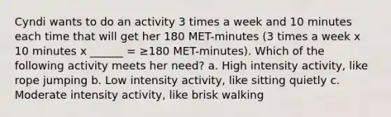 Cyndi wants to do an activity 3 times a week and 10 minutes each time that will get her 180 MET-minutes (3 times a week x 10 minutes x ______ = ≥180 MET-minutes). Which of the following activity meets her need? a. High intensity activity, like rope jumping b. Low intensity activity, like sitting quietly c. Moderate intensity activity, like brisk walking