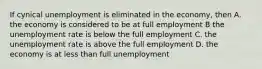 If cynical unemployment is eliminated in the economy, then A. the economy is considered to be at full employment B the unemployment rate is below the full employment C. the unemployment rate is above the full employment D. the economy is at less than full unemployment