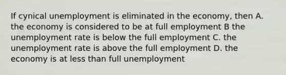 If cynical unemployment is eliminated in the economy, then A. the economy is considered to be at full employment B the unemployment rate is below the full employment C. the unemployment rate is above the full employment D. the economy is at less than full unemployment