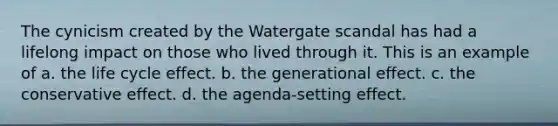 The cynicism created by the Watergate scandal has had a lifelong impact on those who lived through it. This is an example of a. the life cycle effect. b. the generational effect. c. the conservative effect. d. the agenda-setting effect.