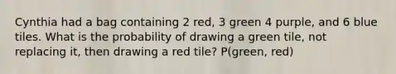 Cynthia had a bag containing 2 red, 3 green 4 purple, and 6 blue tiles. What is the probability of drawing a green tile, not replacing it, then drawing a red tile? P(green, red)