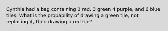 Cynthia had a bag containing 2 red, 3 green 4 purple, and 6 blue tiles. What is the probability of drawing a green tile, not replacing it, then drawing a red tile?