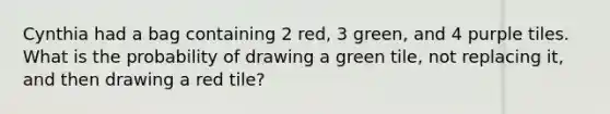 Cynthia had a bag containing 2 red, 3 green, and 4 purple tiles. What is the probability of drawing a green tile, not replacing it, and then drawing a red tile?