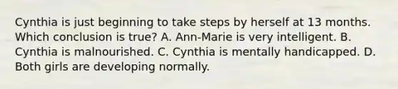 Cynthia is just beginning to take steps by herself at 13 months. Which conclusion is true? A. Ann-Marie is very intelligent. B. Cynthia is malnourished. C. Cynthia is mentally handicapped. D. Both girls are developing normally.