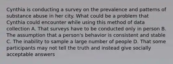 Cynthia is conducting a survey on the prevalence and patterns of substance abuse in her city. What could be a problem that Cynthia could encounter while using this method of data collection A. That surveys have to be conducted only in person B. The assumption that a person's behavior is consistent and stable C. The inability to sample a large number of people D. That some participants may not tell the truth and instead give socially acceptable answers