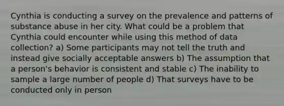 Cynthia is conducting a survey on the prevalence and patterns of substance abuse in her city. What could be a problem that Cynthia could encounter while using this method of data collection? a) Some participants may not tell the truth and instead give socially acceptable answers b) The assumption that a person's behavior is consistent and stable c) The inability to sample a large number of people d) That surveys have to be conducted only in person