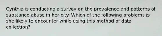 Cynthia is conducting a survey on the prevalence and patterns of substance abuse in her city. Which of the following problems is she likely to encounter while using this method of data collection?