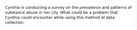 Cynthia is conducting a survey on the prevalence and patterns of substance abuse in her city. What could be a problem that Cynthia could encounter while using this method of data collection