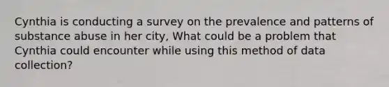 Cynthia is conducting a survey on the prevalence and patterns of substance abuse in her city, What could be a problem that Cynthia could encounter while using this method of data collection?