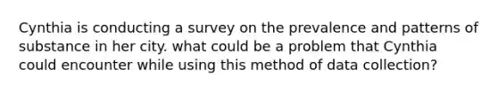 Cynthia is conducting a survey on the prevalence and patterns of substance in her city. what could be a problem that Cynthia could encounter while using this method of data collection?