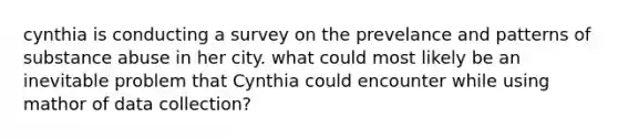 cynthia is conducting a survey on the prevelance and patterns of substance abuse in her city. what could most likely be an inevitable problem that Cynthia could encounter while using mathor of data collection?