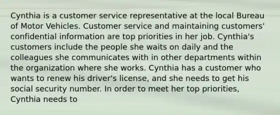 Cynthia is a customer service representative at the local Bureau of Motor Vehicles. Customer service and maintaining customers' confidential information are top priorities in her job. Cynthia's customers include the people she waits on daily and the colleagues she communicates with in other departments within the organization where she works. Cynthia has a customer who wants to renew his driver's license, and she needs to get his social security number. In order to meet her top priorities, Cynthia needs to