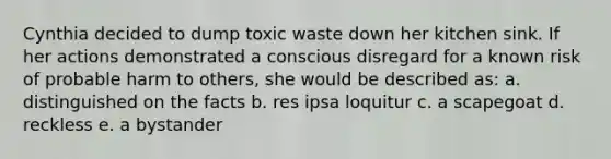 Cynthia decided to dump toxic waste down her kitchen sink. If her actions demonstrated a conscious disregard for a known risk of probable harm to others, she would be described as: a. distinguished on the facts b. res ipsa loquitur c. a scapegoat d. reckless e. a bystander