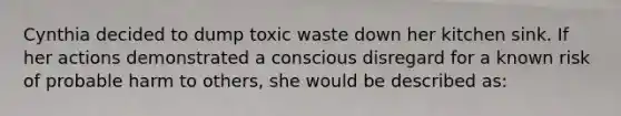 Cynthia decided to dump toxic waste down her kitchen sink. If her actions demonstrated a conscious disregard for a known risk of probable harm to others, she would be described as: