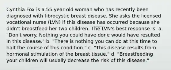 Cynthia Fox is a 55-year-old woman who has recently been diagnosed with fibrocystic breast disease. She asks the licensed vocational nurse (LVN) if this disease has occurred because she didn't breastfeed her two children. The LVN's best response is: a. "Don't worry. Nothing you could have done would have resulted in this disease." b. "There is nothing you can do at this time to halt the course of this condition." c. "This disease results from hormonal stimulation of the breast tissue." d. "Breastfeeding your children will usually decrease the risk of this disease."