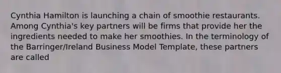 Cynthia Hamilton is launching a chain of smoothie restaurants. Among Cynthia's key partners will be firms that provide her the ingredients needed to make her smoothies. In the terminology of the Barringer/Ireland Business Model Template, these partners are called