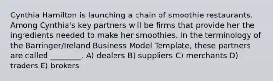 Cynthia Hamilton is launching a chain of smoothie restaurants. Among Cynthia's key partners will be firms that provide her the ingredients needed to make her smoothies. In the terminology of the Barringer/Ireland Business Model Template, these partners are called ________. A) dealers B) suppliers C) merchants D) traders E) brokers