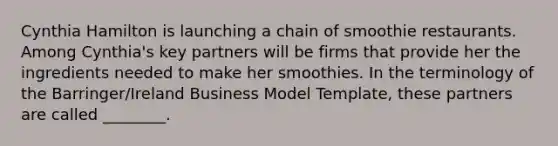 Cynthia Hamilton is launching a chain of smoothie restaurants. Among Cynthia's key partners will be firms that provide her the ingredients needed to make her smoothies. In the terminology of the Barringer/Ireland Business Model Template, these partners are called ________.