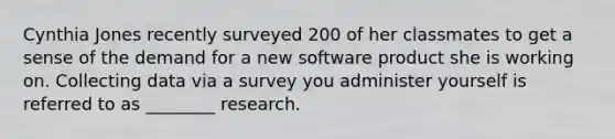 Cynthia Jones recently surveyed 200 of her classmates to get a sense of the demand for a new software product she is working on. Collecting data via a survey you administer yourself is referred to as​ ________ research.