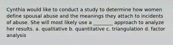 Cynthia would like to conduct a study to determine how women define spousal abuse and the meanings they attach to incidents of abuse. She will most likely use a ________ approach to analyze her results. a. qualitative b. quantitative c. triangulation d. factor analysis