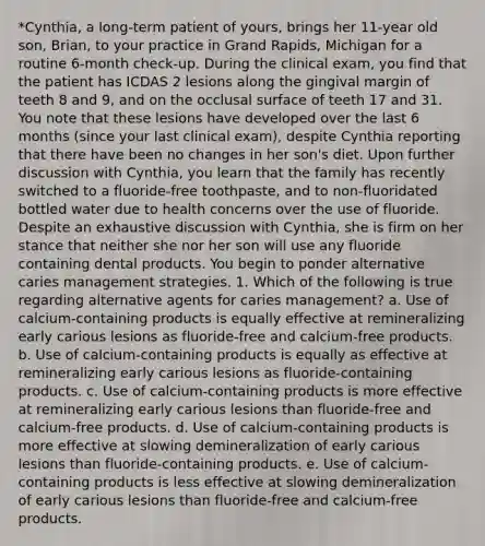 *Cynthia, a long-term patient of yours, brings her 11-year old son, Brian, to your practice in Grand Rapids, Michigan for a routine 6-month check-up. During the clinical exam, you find that the patient has ICDAS 2 lesions along the gingival margin of teeth 8 and 9, and on the occlusal surface of teeth 17 and 31. You note that these lesions have developed over the last 6 months (since your last clinical exam), despite Cynthia reporting that there have been no changes in her son's diet. Upon further discussion with Cynthia, you learn that the family has recently switched to a fluoride-free toothpaste, and to non-fluoridated bottled water due to health concerns over the use of fluoride. Despite an exhaustive discussion with Cynthia, she is firm on her stance that neither she nor her son will use any fluoride containing dental products. You begin to ponder alternative caries management strategies. 1. Which of the following is true regarding alternative agents for caries management? a. Use of calcium-containing products is equally effective at remineralizing early carious lesions as fluoride-free and calcium-free products. b. Use of calcium-containing products is equally as effective at remineralizing early carious lesions as fluoride-containing products. c. Use of calcium-containing products is more effective at remineralizing early carious lesions than fluoride-free and calcium-free products. d. Use of calcium-containing products is more effective at slowing demineralization of early carious lesions than fluoride-containing products. e. Use of calcium-containing products is less effective at slowing demineralization of early carious lesions than fluoride-free and calcium-free products.