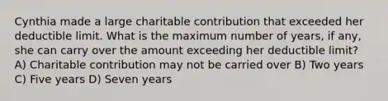 Cynthia made a large charitable contribution that exceeded her deductible limit. What is the maximum number of years, if any, she can carry over the amount exceeding her deductible limit? A) Charitable contribution may not be carried over B) Two years C) Five years D) Seven years