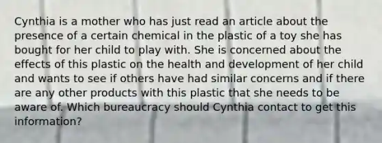 Cynthia is a mother who has just read an article about the presence of a certain chemical in the plastic of a toy she has bought for her child to play with. She is concerned about the effects of this plastic on the health and development of her child and wants to see if others have had similar concerns and if there are any other products with this plastic that she needs to be aware of. Which bureaucracy should Cynthia contact to get this information?