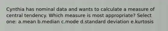 Cynthia has nominal data and wants to calculate a measure of central tendency. Which measure is most appropriate? Select one: a.mean b.median c.mode d.standard deviation e.kurtosis