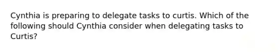 Cynthia is preparing to delegate tasks to curtis. Which of the following should Cynthia consider when delegating tasks to Curtis?