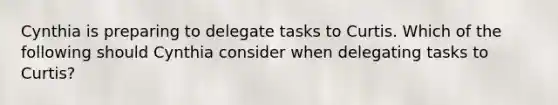 Cynthia is preparing to delegate tasks to Curtis. Which of the following should Cynthia consider when delegating tasks to Curtis?