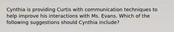 Cynthia is providing Curtis with communication techniques to help improve his interactions with Ms. Evans. Which of the following suggestions should Cynthia include?