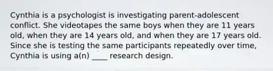 Cynthia is a psychologist is investigating parent-adolescent conflict. She videotapes the same boys when they are 11 years old, when they are 14 years old, and when they are 17 years old. Since she is testing the same participants repeatedly over time, Cynthia is using a(n) ____ research design.