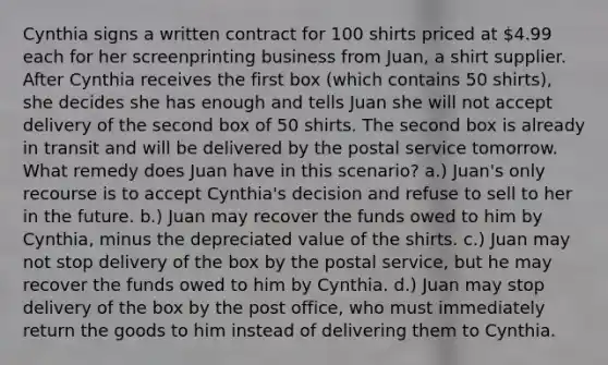 Cynthia signs a written contract for 100 shirts priced at 4.99 each for her screenprinting business from Juan, a shirt supplier. After Cynthia receives the first box (which contains 50 shirts), she decides she has enough and tells Juan she will not accept delivery of the second box of 50 shirts. The second box is already in transit and will be delivered by the postal service tomorrow. What remedy does Juan have in this scenario? a.) Juan's only recourse is to accept Cynthia's decision and refuse to sell to her in the future. b.) Juan may recover the funds owed to him by Cynthia, minus the depreciated value of the shirts. c.) Juan may not stop delivery of the box by the postal service, but he may recover the funds owed to him by Cynthia. d.) Juan may stop delivery of the box by the post office, who must immediately return the goods to him instead of delivering them to Cynthia.