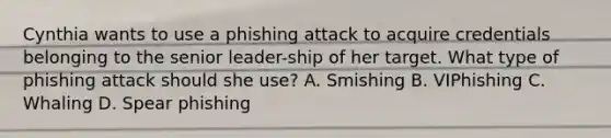 Cynthia wants to use a phishing attack to acquire credentials belonging to the senior leader-ship of her target. What type of phishing attack should she use? A. Smishing B. VIPhishing C. Whaling D. Spear phishing