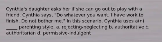 Cynthia's daughter asks her if she can go out to play with a friend. Cynthia says, "Do whatever you want. I have work to finish. Do not bother me." In this scenario, Cynthia uses a(n) _____ parenting style. a. rejecting-neglecting b. authoritative c. authoritarian d. permissive-indulgent