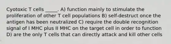 Cyotoxic T cells _____. A) function mainly to stimulate the proliferation of other T cell populations B) self-destruct once the antigen has been neutralized C) require the double recognition signal of I MHC plus II MHC on the target cell in order to function D) are the only T cells that can directly attack and kill other cells