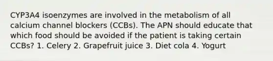 CYP3A4 isoenzymes are involved in the metabolism of all calcium channel blockers (CCBs). The APN should educate that which food should be avoided if the patient is taking certain CCBs? 1. Celery 2. Grapefruit juice 3. Diet cola 4. Yogurt